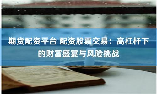 期貨配資平臺 配資股票交易：高杠桿下的財富盛宴與風險挑戰(zhàn)
