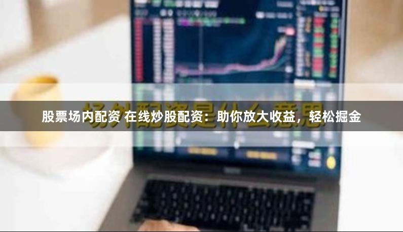 股票場內(nèi)配資 在線炒股配資：助你放大收益，輕松掘金