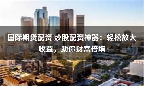 國際期貨配資 炒股配資神器：輕松放大收益，助你財富倍增
