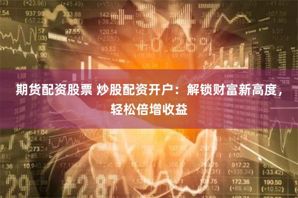 期貨配資股票 炒股配資開戶：解鎖財富新高度，輕松倍增收益