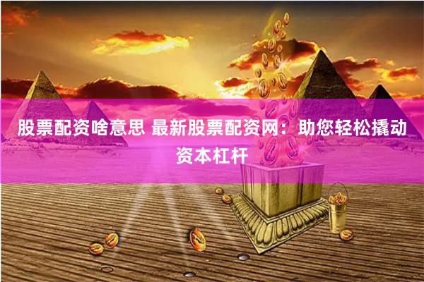 股票配資啥意思 最新股票配資網(wǎng)：助您輕松撬動(dòng)資本杠桿