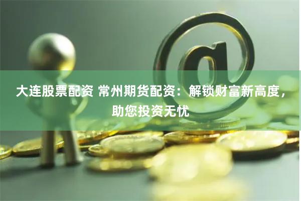 大連股票配資 常州期貨配資：解鎖財(cái)富新高度，助您投資無憂
